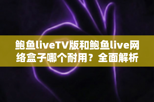 鲍鱼liveTV版和鲍鱼live网络盒子哪个耐用？全面解析两大版本的寿命差异与选购指南