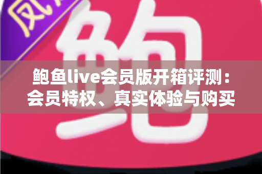 鲍鱼live会员版开箱评测：会员特权、真实体验与购买价值全解析