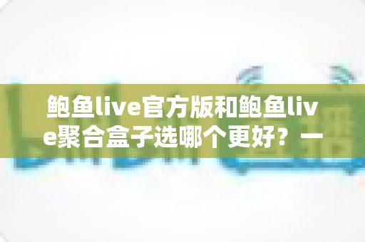 鲍鱼live官方版和鲍鱼live聚合盒子选哪个更好?一篇讲透差异、风险与选择建议的实用指南 鲍鱼live官方版和鲍鱼live聚合盒子选哪个更好?一篇讲透差异、风险与选择建议的实用指南