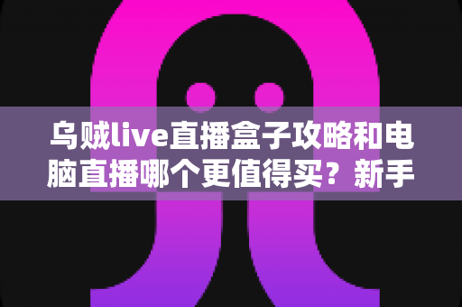 乌贼live直播盒子攻略和电脑直播哪个更值得买？新手主播一站式选购指南