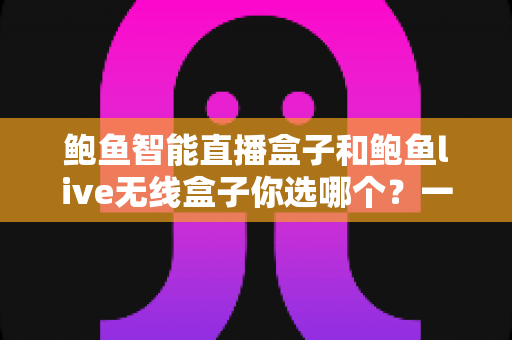 鲍鱼智能直播盒子和鲍鱼live无线盒子你选哪个？一篇看懂两款设备的全面对比与选购指南