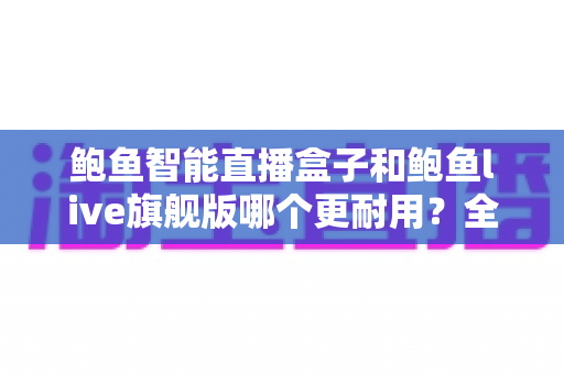 鲍鱼智能直播盒子和鲍鱼live旗舰版哪个更耐用？全面对比解析，帮你选对高性价比直播设备