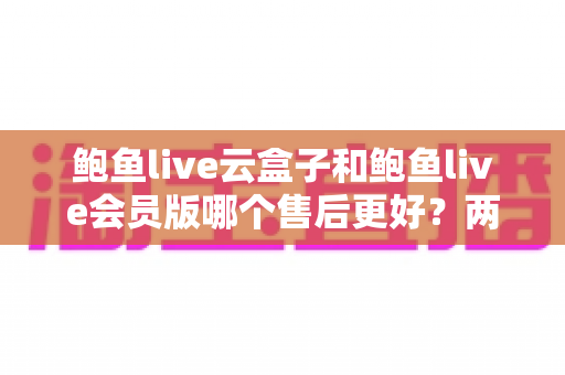 鲍鱼live云盒子和鲍鱼live会员版哪个售后更好？两大版本售后服务深度对比与选购指南