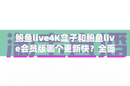 鲍鱼live4K盒子和鲍鱼live会员版哪个更新快？全面解析与实用选择指南