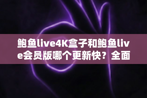 鲍鱼live4K盒子和鲍鱼live会员版哪个更新快？全面解析与实用选择指南