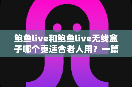 鲍鱼live和鲍鱼live无线盒子哪个更适合老人用？一篇文章帮您选对不踩坑