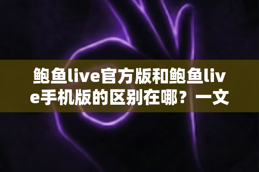 鲍鱼live官方版和鲍鱼live手机版的区别在哪?一文详解两大版本的核心差异与选择指南 鲍鱼live官方版和鲍鱼live手机版的区别在哪?一文详解两大版本的核心差异与选择指南