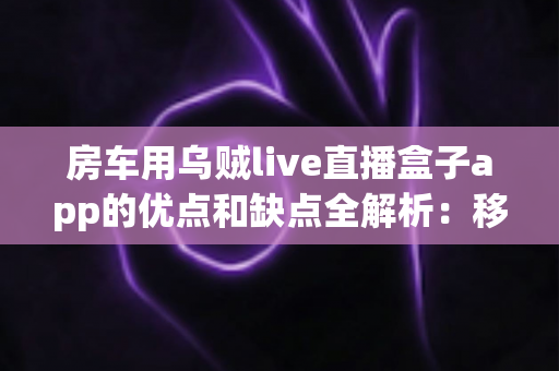 房车用乌贼live直播盒子app的优点和缺点全解析:移动直播时代的房车出行必备神器吗? 房车用乌贼live直播盒子app的优点和缺点全解析:移动直播时代的房车出行必备神器吗?