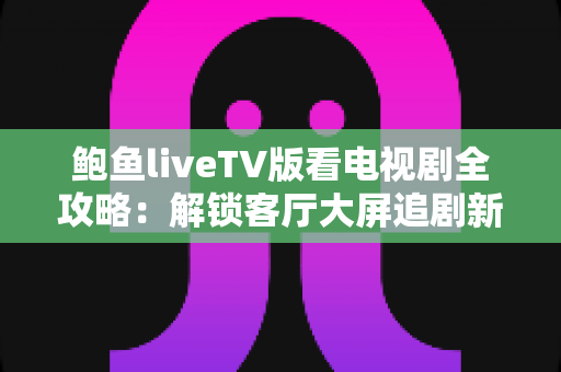 鲍鱼liveTV版看电视剧全攻略：解锁客厅大屏追剧新时代的完整使用指南