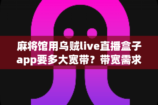 麻将馆用乌贼live直播盒子app要多大宽带?带宽需求全解析与直播优化指南 麻将馆用乌贼live直播盒子app要多大宽带?带宽需求全解析与直播优化指南