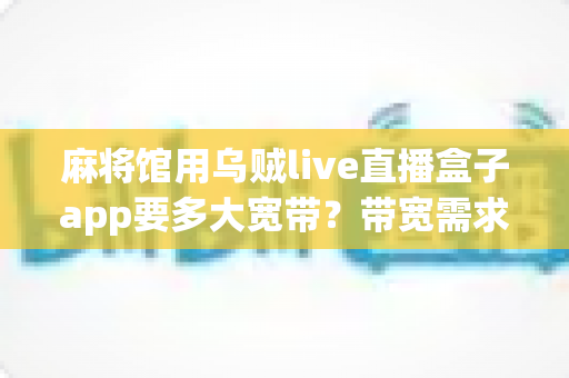 麻将馆用乌贼live直播盒子app要多大宽带?带宽需求全解析与直播优化指南 麻将馆用乌贼live直播盒子app要多大宽带?带宽需求全解析与直播优化指南