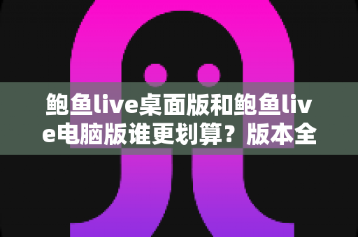鲍鱼live桌面版和鲍鱼live电脑版谁更划算？版本全维度对比与省钱选择指南