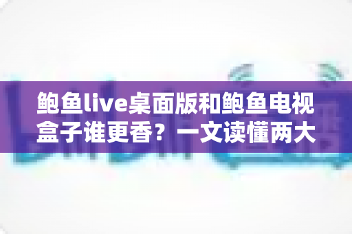 鲍鱼live桌面版和鲍鱼电视盒子谁更香？一文读懂两大版本的真实差异与选择指南