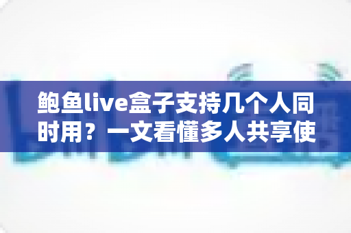 鲍鱼live盒子支持几个人同时用？一文看懂多人共享使用规则与实用技巧