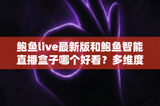 鲍鱼live最新版和鲍鱼智能直播盒子哪个好看？多维度全面对比，帮你轻松选出更合适的直播观看方案