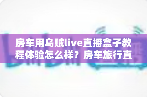 房车用乌贼live直播盒子教程体验怎么样？房车旅行直播设备安装教程与真实使用心得全解析
