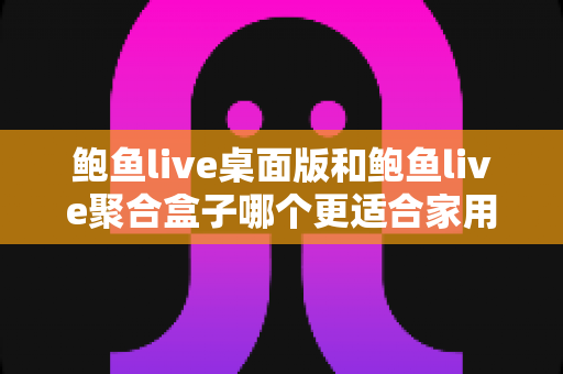 鲍鱼live桌面版和鲍鱼live聚合盒子哪个更适合家用？家庭场景深度对比与选购全攻略