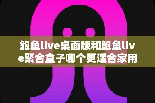 鲍鱼live桌面版和鲍鱼live聚合盒子哪个更适合家用？家庭场景深度对比与选购全攻略