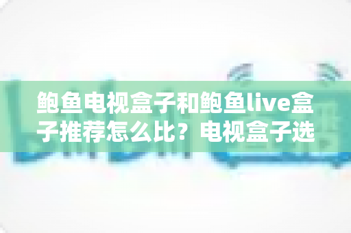 鲍鱼电视盒子和鲍鱼live盒子推荐怎么比？电视盒子选购全攻略与风险须知
