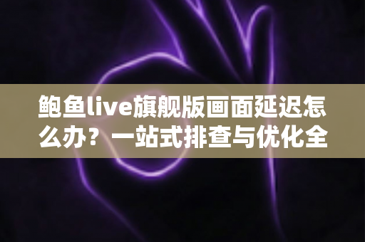 鲍鱼live旗舰版画面延迟怎么办?一站式排查与优化全攻略 鲍鱼live旗舰版画面延迟怎么办?一站式排查与优化全攻略