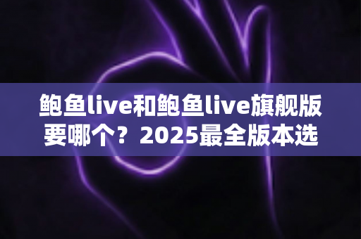 鲍鱼live和鲍鱼live旗舰版要哪个?2025最全版本选择指南与深度对比分析 鲍鱼live和鲍鱼live旗舰版要哪个?2025最全版本选择指南与深度对比分析