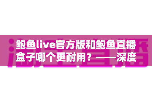 鲍鱼live官方版和鲍鱼直播盒子哪个更耐用？——深度对比解析与实用选择指南