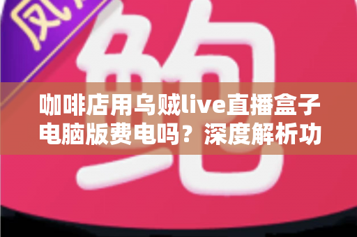 咖啡店用乌贼live直播盒子电脑版费电吗?深度解析功耗真相与实用省电攻略 咖啡店用乌贼live直播盒子电脑版费电吗?深度解析功耗真相与实用省电攻略