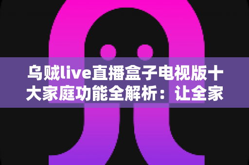 乌贼live直播盒子电视版十大家庭功能全解析：让全家老小共享客厅大屏直播新体验