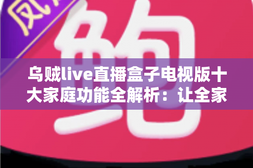 乌贼live直播盒子电视版十大家庭功能全解析：让全家老小共享客厅大屏直播新体验