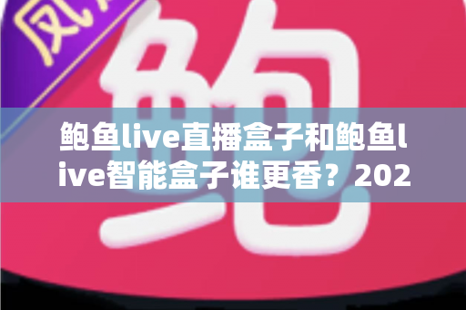 鲍鱼live直播盒子和鲍鱼live智能盒子谁更香？2024最全选购对比指南，看完不再纠结