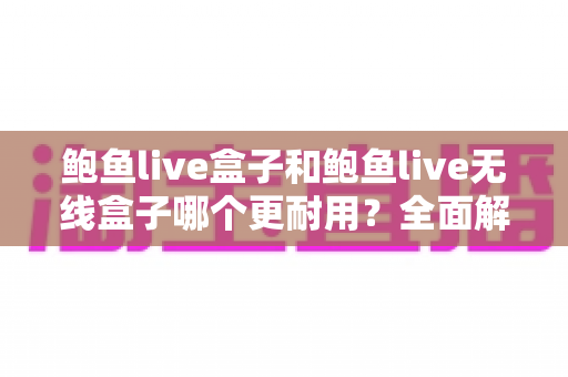 鲍鱼live盒子和鲍鱼live无线盒子哪个更耐用？全面解析两款设备的耐用性差异与选购建议