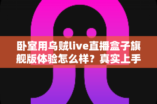 卧室用乌贼live直播盒子旗舰版体验怎么样?真实上手评测与购买建议全解析 卧室用乌贼live直播盒子旗舰版体验怎么样?真实上手评测与购买建议全解析