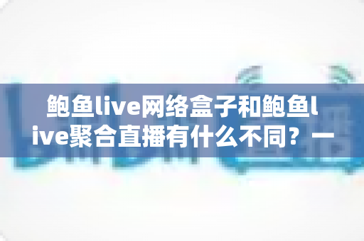 鲍鱼live网络盒子和鲍鱼live聚合直播有什么不同？一文看懂两者核心差异与选购指南