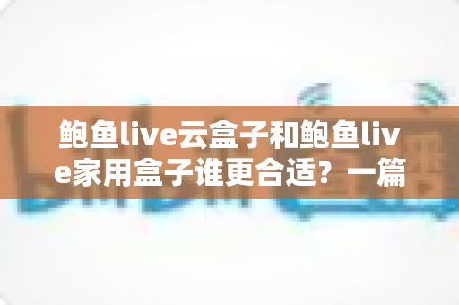 鲍鱼live云盒子和鲍鱼live家用盒子谁更合适?一篇文章帮你彻底搞懂选购难题,从此不花冤枉钱 鲍鱼live云盒子和鲍鱼live家用盒子谁更合适?一篇文章帮你彻底搞懂选购难题,从此不花冤枉钱