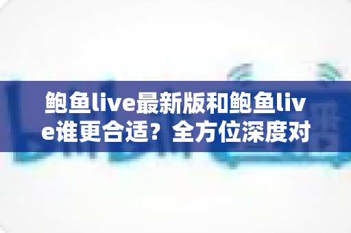 鲍鱼live最新版和鲍鱼live谁更合适？全方位深度对比帮你找到最优选择