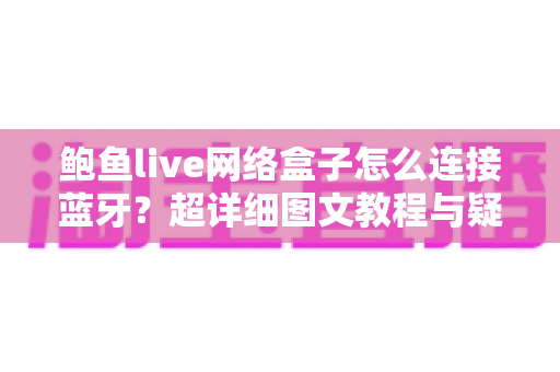 鲍鱼live网络盒子怎么连接蓝牙？超详细图文教程与疑难解答全攻略