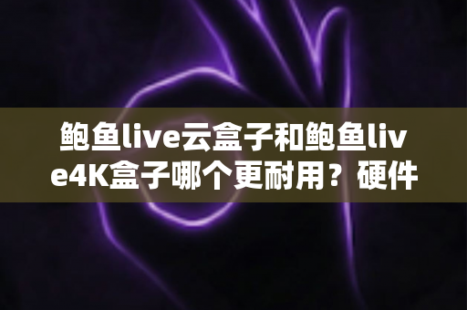 鲍鱼live云盒子和鲍鱼live4K盒子哪个更耐用？硬件散热与寿命全方位深度对比解析