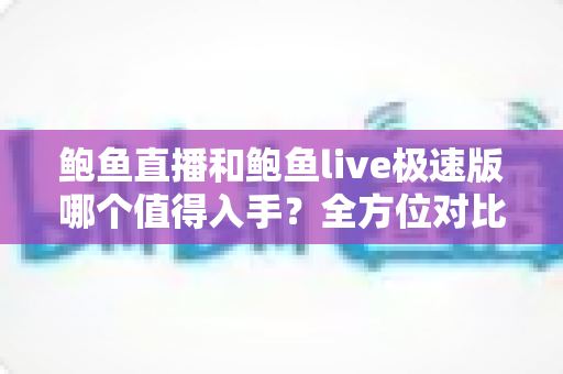 鲍鱼直播和鲍鱼live极速版哪个值得入手？全方位对比评测帮你轻松做决定