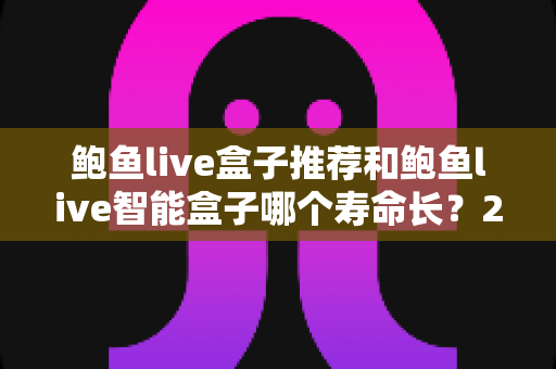 鲍鱼live盒子推荐和鲍鱼live智能盒子哪个寿命长？2025年深度评测与保养全攻略