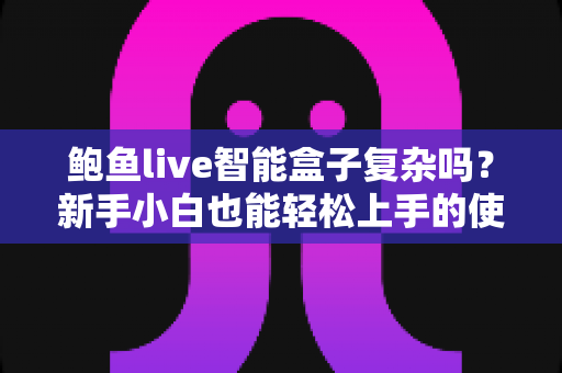 鲍鱼live智能盒子复杂吗？新手小白也能轻松上手的使用全解析
