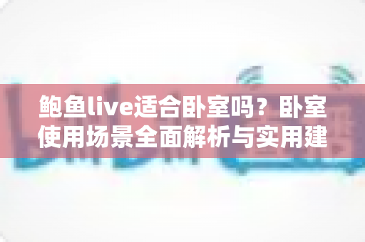 鲍鱼live适合卧室吗?卧室使用场景全面解析与实用建议 鲍鱼live适合卧室吗?卧室使用场景全面解析与实用建议