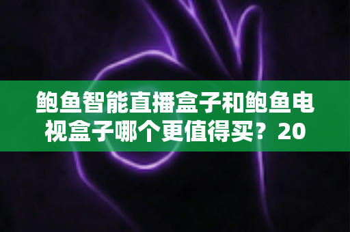 鲍鱼智能直播盒子和鲍鱼电视盒子哪个更值得买？2025年最全选购对比指南助你不再纠结
