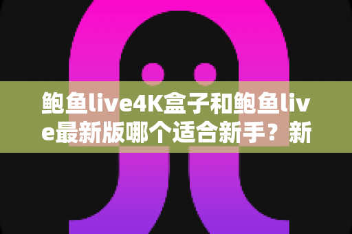 鲍鱼live4K盒子和鲍鱼live最新版哪个适合新手?新手选购与上手全攻略 鲍鱼live4K盒子和鲍鱼live最新版哪个适合新手?新手选购与上手全攻略