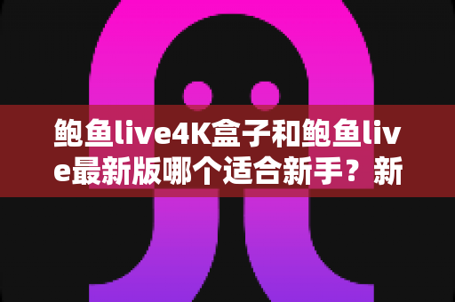 鲍鱼live4K盒子和鲍鱼live最新版哪个适合新手?新手选购与上手全攻略 鲍鱼live4K盒子和鲍鱼live最新版哪个适合新手?新手选购与上手全攻略