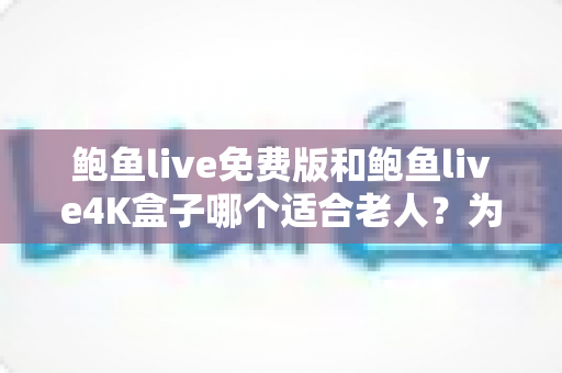 鲍鱼live免费版和鲍鱼live4K盒子哪个适合老人？为长辈挑选观看方案的实用指南