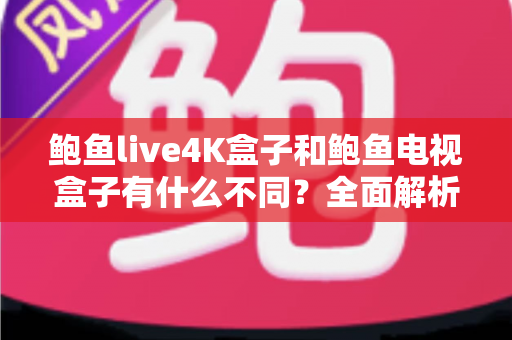 鲍鱼live4K盒子和鲍鱼电视盒子有什么不同？全面解析两大热门电视盒子的核心差异与选购指南
