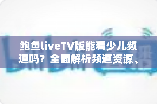 鲍鱼liveTV版能看少儿频道吗？全面解析频道资源、使用方法与家长必读指南