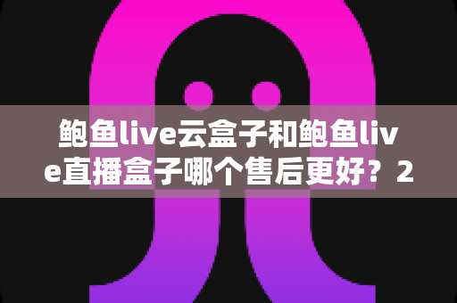 鲍鱼live云盒子和鲍鱼live直播盒子哪个售后更好？2025年深度售后对比测评全解析