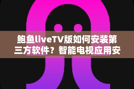鲍鱼liveTV版如何安装第三方软件?智能电视应用安装全流程实用指南与安全技巧一网打尽 鲍鱼liveTV版如何安装第三方软件?智能电视应用安装全流程实用指南与安全技巧一网打尽