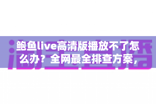 鲍鱼live高清版播放不了怎么办？全网最全排查方案，快速恢复流畅观看体验